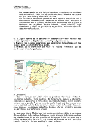 GEOGRAFÍA DE ESPAÑA
ISABEL Mª MÁRMOL PÉREZ
Las consecuencias de este desigual reparto de la propiedad son variadas y
todas relacionadas con un mal aprovechamiento de la Tierra que fue base de
una gran conflictividad y demanda de reformas.
Los minifundios tradicionales generaban pocos ingresos, dificultades para la
mecanización y modernización y producían, en muchos casos, solo para el
autoconsumo. Por el contrario, los latifundios tradicionales, han supuesto el
desinterés del propietario, escasa inversión, cultivo extensivo, bajos
rendimientos y empleo de gran número de jornaleros. Hoy ambas realidades
están muy transformadas.
6-- a) Diga el nombre de las comunidades autónomas donde se localizan los
paisajes agrarios de la España húmeda. Explique algunas causas.
b) Explique los factores geográficos que condicionan la localización de los
paisajes de la España mediterránea cálida..
c) Deduzca de la información del mapa los cultivos dominantes que se
producen en el interior peninsular.
a)-Localización.
- Los usos del suelo son fundamentalmente ganaderos y forestales debido a las
condiciones naturales. Clima oceánico de temperaturas suaves y abundantes
precipitaciones que permite la formación de praderas naturales que son un excelente
alimento para el ganado. A ello se une la topografía abrupta que deja escasas zonas
para la actividad agrícola. Estas condiciones hacen posible la formación de amplias
zonas boscosas con bosques caducifolios de robles y hayas , entre otras especies,
que permiten un aprovechamiento forestal.
b) La cercanía del mar Mediterráneo que permite temperaturas cálidas la mayor parte
del año, el abrigo de las cadenas Béticas que impide la llegada de borrasca atlánticas,
las elevadas horas del sol año, la existencia de llanuras fértiles muy aptas para el
cultivo son entre otros factores lo que explican el desarrollo de una agricultura
intensiva de regadío orientada al cultivo de frutas y hortalizas.
9
 