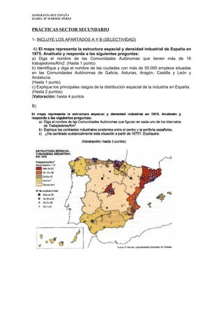 GEOGRAFÍA DCE ESPAÑA
ISABEL Mª MÁRMOL PÉREZ

PRÁCTICAS SECTOR SECUNDARIO
1- INCLUYE LOS APARTADOS A Y B (SELECTIVIDAD)
A) El mapa representa la estructura espacial y densidad industrial de España en
1975. Analícelo y responda a las siguientes preguntas:
a) Diga el nombre de las Comunidades Autónomas que tienen más de 16
trabajadores/Km2. (Hasta 1 punto)
b) Identifique y diga el nombre de las ciudades con más de 50.000 empleos situadas
en las Comunidades Autónomas de Galicia, Asturias, Aragón, Castilla y León y
Andalucía.
(Hasta 1 punto)
c) Explique los principales rasgos de la distribución espacial de la industria en España.
(Hasta 2 puntos)
(Valoración: hasta 4 puntos
B)

 
