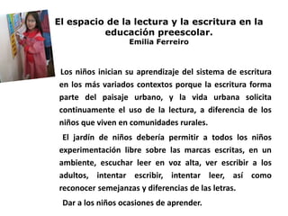 El espacio de la lectura y la escritura en la
educación preescolar.
Emilia Ferreiro
Los niños inician su aprendizaje del sistema de escritura
en los más variados contextos porque la escritura forma
parte del paisaje urbano, y la vida urbana solicita
continuamente el uso de la lectura, a diferencia de los
niños que viven en comunidades rurales.
El jardín de niños debería permitir a todos los niños
experimentación libre sobre las marcas escritas, en un
ambiente, escuchar leer en voz alta, ver escribir a los
adultos, intentar escribir, intentar leer, así como
reconocer semejanzas y diferencias de las letras.
Dar a los niños ocasiones de aprender.
 