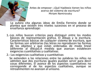 Antes de empezar: ¿Qué hipótesis tienen los niños
acerca del sistema de escritura?
Miriam Nemirovsky
La autora cita algunas ideas de Emilia Ferreiro donde se
plantea que existen tres niveles sucesivos en el proceso de
enseñanza aprendizaje:
1.-Los niños buscan criterios para distinguir entre los modos
básicos de representación gráfica. El dibujo y la escritura.
Características básicas de cualquier sistema de escritura, que
las formas son arbitrarias (las letras no reproducen las formas
de los objetos) y que están ordenadas de modo lineal
(diferente al dibujo).A medida que avanzan establecen
exigencias cuantitativas y cualitativas.
2.- Las exigencias cualitativas y cuantitativas
Se extienden a las relaciones entre las palabras los niños no
admiten que dos escrituras iguales puedan servir para decir
cosas diferentes. El avance de los aspectos cuantitativos no
corresponde al de los aspectos cualitativos, aunque se
retroalimenten no avanzan al unísono.
 