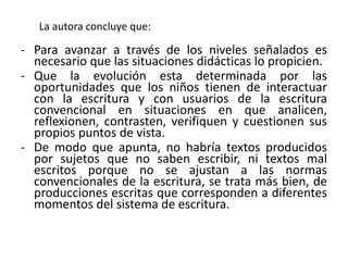 La autora concluye que:
- Para avanzar a través de los niveles señalados es
necesario que las situaciones didácticas lo propicien.
- Que la evolución esta determinada por las
oportunidades que los niños tienen de interactuar
con la escritura y con usuarios de la escritura
convencional en situaciones en que analicen,
reflexionen, contrasten, verifiquen y cuestionen sus
propios puntos de vista.
- De modo que apunta, no habría textos producidos
por sujetos que no saben escribir, ni textos mal
escritos porque no se ajustan a las normas
convencionales de la escritura, se trata más bien, de
producciones escritas que corresponden a diferentes
momentos del sistema de escritura.
 