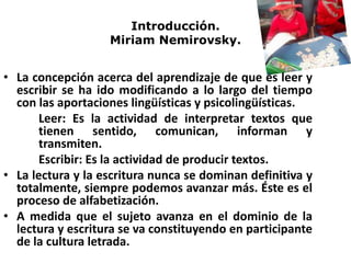 Introducción.
Miriam Nemirovsky.
• La concepción acerca del aprendizaje de que es leer y
escribir se ha ido modificando a lo largo del tiempo
con las aportaciones lingüísticas y psicolingüísticas.
Leer: Es la actividad de interpretar textos que
tienen sentido, comunican, informan y
transmiten.
Escribir: Es la actividad de producir textos.
• La lectura y la escritura nunca se dominan definitiva y
totalmente, siempre podemos avanzar más. Éste es el
proceso de alfabetización.
• A medida que el sujeto avanza en el dominio de la
lectura y escritura se va constituyendo en participante
de la cultura letrada.
 