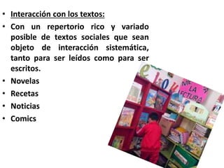 • Interacción con los textos:
• Con un repertorio rico y variado
posible de textos sociales que sean
objeto de interacción sistemática,
tanto para ser leídos como para ser
escritos.
• Novelas
• Recetas
• Noticias
• Comics
 