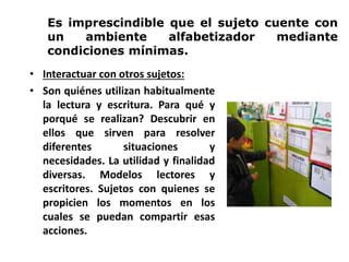 Es imprescindible que el sujeto cuente con
un ambiente alfabetizador mediante
condiciones mínimas.
• Interactuar con otros sujetos:
• Son quiénes utilizan habitualmente
la lectura y escritura. Para qué y
porqué se realizan? Descubrir en
ellos que sirven para resolver
diferentes situaciones y
necesidades. La utilidad y finalidad
diversas. Modelos lectores y
escritores. Sujetos con quienes se
propicien los momentos en los
cuales se puedan compartir esas
acciones.
 