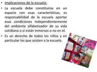 • Implicaciones de la escuela:
• La escuela debe constituirse en un
espacio con esas características, es
responsabilidad de la escuela aportar
esas condiciones independientemente
del ambiente alfabetizador de su vida
cotidiana o si están inmersos o no en el.
• Es un derecho de todos los niños y en
particular los que asisten a la escuela.
 
