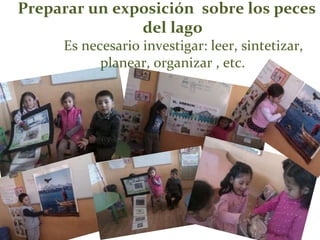 Preparar un exposición sobre los peces
del lago
Es necesario investigar: leer, sintetizar,
planear, organizar , etc.
 