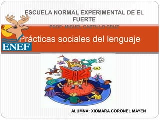 ESCUELA NORMAL EXPERIMENTAL DE EL
FUERTE
PROF: MIGUEL CASTILLO CRUZ
Prácticas sociales del lenguaje
ALUMNA: XIOMARA CORONEL MAYEN
 