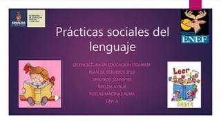 Prácticas sociales del
lenguaje
LICENCIATURA EN EDUCACIÓN PRIMARIA
PLAN DE ESTUDIOS 2012
SEGUNDO SEMESTRE
IMELDA AYALA
RUELAS MACINAS ALMA
GRP. A
 