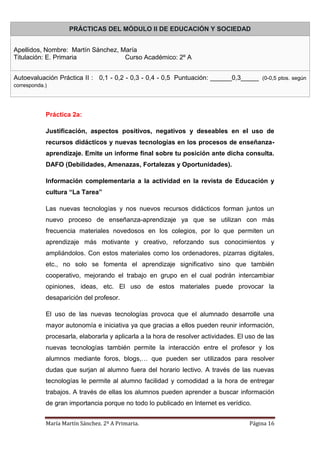 María Martín Sánchez. 2º A Primaria. Página 16
Práctica 2a:
Justificación, aspectos positivos, negativos y deseables en el uso de
recursos didácticos y nuevas tecnologías en los procesos de enseñanza-
aprendizaje. Emite un informe final sobre tu posición ante dicha consulta.
DAFO (Debilidades, Amenazas, Fortalezas y Oportunidades).
Información complementaria a la actividad en la revista de Educación y
cultura “La Tarea”
Las nuevas tecnologías y nos nuevos recursos didácticos forman juntos un
nuevo proceso de enseñanza-aprendizaje ya que se utilizan con más
frecuencia materiales novedosos en los colegios, por lo que permiten un
aprendizaje más motivante y creativo, reforzando sus conocimientos y
ampliándolos. Con estos materiales como los ordenadores, pizarras digitales,
etc., no solo se fomenta el aprendizaje significativo sino que también
cooperativo, mejorando el trabajo en grupo en el cual podrán intercambiar
opiniones, ideas, etc. El uso de estos materiales puede provocar la
desaparición del profesor.
El uso de las nuevas tecnologías provoca que el alumnado desarrolle una
mayor autonomía e iniciativa ya que gracias a ellos pueden reunir información,
procesarla, elaborarla y aplicarla a la hora de resolver actividades. El uso de las
nuevas tecnologías también permite la interacción entre el profesor y los
alumnos mediante foros, blogs,… que pueden ser utilizados para resolver
dudas que surjan al alumno fuera del horario lectivo. A través de las nuevas
tecnologías le permite al alumno facilidad y comodidad a la hora de entregar
trabajos. A través de ellas los alumnos pueden aprender a buscar información
de gran importancia porque no todo lo publicado en Internet es verídico.
PRÁCTICAS DEL MÓDULO II DE EDUCACIÓN Y SOCIEDAD
Apellidos, Nombre: Martín Sánchez, María
Titulación: E. Primaria Curso Académico: 2º A
Autoevaluación Práctica II : 0,1 - 0,2 - 0,3 - 0,4 - 0,5 Puntuación: ______0,3_____ (0-0,5 ptos. según
corresponda.)
 