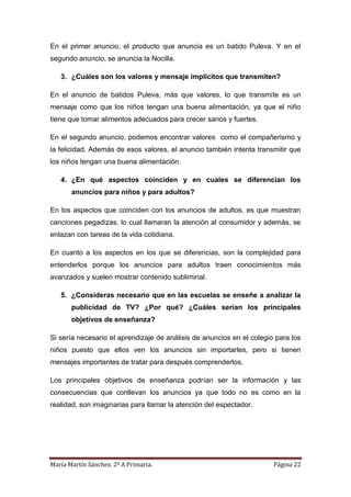 María Martín Sánchez. 2º A Primaria. Página 22
En el primer anuncio, el producto que anuncia es un batido Puleva. Y en el
segundo anuncio, se anuncia la Nocilla.
3. ¿Cuáles son los valores y mensaje implícitos que transmiten?
En el anuncio de batidos Puleva, más que valores, lo que transmite es un
mensaje como que los niños tengan una buena alimentación, ya que el niño
tiene que tomar alimentos adecuados para crecer sanos y fuertes.
En el segundo anuncio, podemos encontrar valores como el compañerismo y
la felicidad. Además de esos valores, el anuncio también intenta transmitir que
los niños tengan una buena alimentación.
4. ¿En qué aspectos coinciden y en cuales se diferencian los
anuncios para niños y para adultos?
En los aspectos que coinciden con los anuncios de adultos, es que muestran
canciones pegadizas, lo cual llamaran la atención al consumidor y además, se
enlazan con tareas de la vida cotidiana.
En cuanto a los aspectos en los que se diferencias, son la complejidad para
entenderlos porque los anuncios para adultos traen conocimientos más
avanzados y suelen mostrar contenido subliminal.
5. ¿Consideras necesario que en las escuelas se enseñe a analizar la
publicidad de TV? ¿Por qué? ¿Cuáles serían los principales
objetivos de enseñanza?
Si sería necesario el aprendizaje de análisis de anuncios en el colegio para los
niños puesto que ellos ven los anuncios sin importarles, pero si tienen
mensajes importantes de tratar para después comprenderlos.
Los principales objetivos de enseñanza podrían ser la información y las
consecuencias que conllevan los anuncios ya que todo no es como en la
realidad, son imaginarias para llamar la atención del espectador.
 