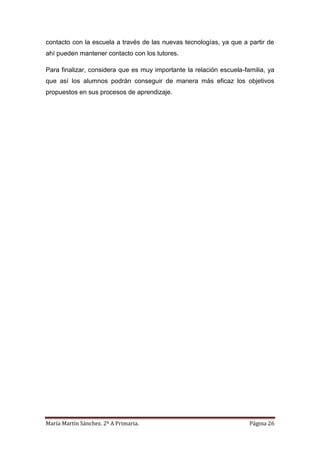 María Martín Sánchez. 2º A Primaria. Página 26
contacto con la escuela a través de las nuevas tecnologías, ya que a partir de
ahí pueden mantener contacto con los tutores.
Para finalizar, considera que es muy importante la relación escuela-familia, ya
que así los alumnos podrán conseguir de manera más eficaz los objetivos
propuestos en sus procesos de aprendizaje.
 