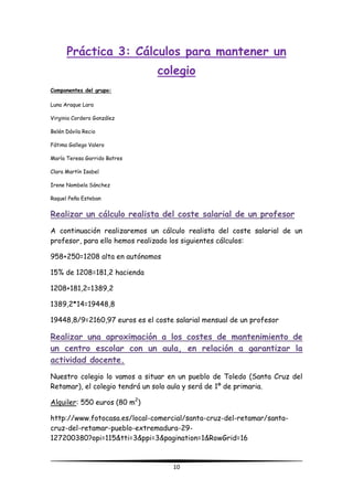 10
Práctica 3: Cálculos para mantener un
colegio
Componentes del grupo:
Luna Araque Lara
Virginia Cordero González
Belén Dávila Recio
Fátima Gallego Valero
María Teresa Garrido Batres
Clara Martín Isabel
Irene Nombela Sánchez
Raquel Peña Esteban
Realizar un cálculo realista del coste salarial de un profesor
A continuación realizaremos un cálculo realista del coste salarial de un
profesor, para ello hemos realizado los siguientes cálculos:
958+250=1208 alta en autónomos
15% de 1208=181,2 hacienda
1208+181,2=1389,2
1389,2*14=19448,8
19448,8/9=2160,97 euros es el coste salarial mensual de un profesor
Realizar una aproximación a los costes de mantenimiento de
un centro escolar con un aula, en relación a garantizar la
actividad docente.
Nuestro colegio lo vamos a situar en un pueblo de Toledo (Santa Cruz del
Retamar), el colegio tendrá un solo aula y será de 1º de primaria.
Alquiler: 550 euros (80 m2
)
http://www.fotocasa.es/local-comercial/santa-cruz-del-retamar/santa-
cruz-del-retamar-pueblo-extremadura-29-
127200380?opi=115&tti=3&ppi=3&pagination=1&RowGrid=16
 