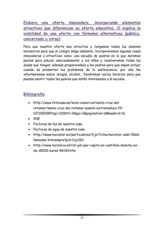 15
Elabora una oferta innovadora, incorporando elementos
atractivos que diferencian su oferta educativa. O explica la
viabilidad de una oferta con fórmulas alternativas (público,
concertado u otras)
Para que nuestra oferta sea atractiva y tengamos todos los alumnos
necesarios para que el colegio salga adelante, incorporaremos algunas cosas
innovadoras y atractivas como: una escuela de padres en la que daremos
pautas para educar adecuadamente a los niños y resolveremos todas las
dudas que tengan, además prepararemos a los padres para que sepan actuar
cuando se presenten los problemas de la adolescencia, por ello les
informaremos sobre drogas, alcohol… Pondremos varios horarios para que
puedan asistir todos los padres que estén interesados a la escuela.
Bibliografía
http://www.fotocasa.es/local-comercial/santa-cruz-del-
retamar/santa-cruz-del-retamar-pueblo-extremadura-29-
127200380?opi=115&tti=3&ppi=3&pagination=1&RowGrid=16
INE
Facturas de luz de nuestra casa
Facturas de agua de nuestra casa
http://www.movistar.es/particulares/fijo/ficha/movistar-adsl-10mb-
llamadas-kitsiempre?pid=fijo3D1
http://www.lacronica.net/el-pib-per-capita-en-castillala-mancha-es-
de-18000-euros-46130.htm
 