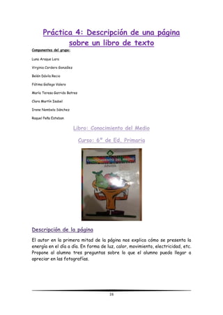 16
Práctica 4: Descripción de una página
sobre un libro de texto
Componentes del grupo:
Luna Araque Lara
Virginia Cordero González
Belén Dávila Recio
Fátima Gallego Valero
María Teresa Garrido Batres
Clara Martín Isabel
Irene Nombela Sánchez
Raquel Peña Esteban
Libro: Conocimiento del Medio
Curso: 6º de Ed. Primaria
Descripción de la página
El autor en la primera mitad de la página nos explica cómo se presenta la
energía en el día a día. En forma de luz, calor, movimiento, electricidad, etc.
Propone al alumno tres preguntas sobre lo que el alumno pueda llegar a
apreciar en las fotografías.
 