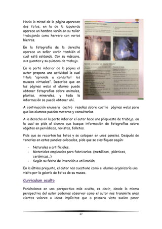 17
Hacia la mitad de la página aparecen
dos fotos, en la de la izquierda
aparece un hombre varón en su taller
trabajando como herrero con varios
hierros.
En la fotografía de la derecha
aparece un señor varón también el
cual está soldando. Con su máscara,
sus guantes y su quimono de trabajo.
En la parte inferior de la página el
autor propone una actividad la cual
titula “aprende a consultar: los
museos virtuales”. Describe que en
las páginas webs el alumno puede
obtener fotografías sobre animales,
plantas, minerales, y toda la
información se puede obtener ahí.
A continuación enumera cuatro reseñas sobre cuatro páginas webs para
que los alumnos puedan meterse y consultarlas.
A la derecha en la parte inferior el autor hace una propuesta de trabajo, en
la cual se pide al alumno que busque información de fotografías sobre
objetos en periódicos, revistas, folletos.
Pide que se recorten las fotos y se coloquen en unos paneles. Después de
tenerlas en estos paneles colocados, pide que se clasifiquen según:
- Naturales o artificiales.
- Materiales empleados para fabricarlos. (metálicos, plásticos,
cerámicas…)
- Según su fecha de invención o utilización.
En la última pregunta, el autor nos cuestiona como el alumno organizaría una
visita por la galería de fotos de su museo.
Curriculum oculto
Poniéndonos en una perspectiva más oculta, es decir, desde la misma
perspectiva del autor podemos observar como el autor nos transmite unos
ciertos valores o ideas implícitas que a primera vista suelen pasar
 