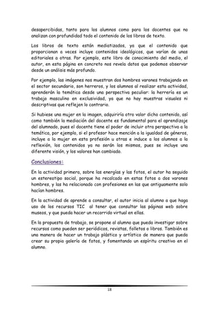 18
desapercibidas, tanto para los alumnos como para los docentes que no
analizan con profundidad todo el contenido de los libros de texto.
Los libros de texto están mediatizados, ya que el contenido que
proporcionan a veces incluye contenidos ideológicos, que varían de unas
editoriales a otras. Por ejemplo, este libro de conocimiento del medio, el
autor, en esta página en concreto nos revela datos que podemos observar
desde un análisis más profundo.
Por ejemplo, las imágenes nos muestran dos hombres varones trabajando en
el sector secundario, son herreros, y los alumnos al realizar esta actividad,
aprenderán la temática desde una perspectiva peculiar: la herrería es un
trabajo masculino en exclusividad, ya que no hay muestras visuales ni
descriptivas que reflejen lo contrario.
Si hubiese una mujer en la imagen, adquiriría otro valor dicho contenido, así
como también la mediación del docente es fundamental para el aprendizaje
del alumnado, pues el docente tiene el poder de incluir otra perspectiva a la
temática, por ejemplo, si el profesor hace mención a la igualdad de géneros,
incluye a la mujer en esta profesión u otras e induce a los alumnos a la
reflexión, los contenidos ya no serán los mismos, pues se incluye una
diferente visión, y los valores han cambiado.
Conclusiones:
En la actividad primera, sobre las energías y las fotos, el autor ha seguido
un estereotipo social, porque ha recalcado en estas fotos a dos varones
hombres, y las ha relacionado con profesiones en las que antiguamente solo
hacían hombres.
En la actividad de aprende a consultar, el autor inicia al alumno a que haga
uso de los recursos TIC al tener que consultar las páginas web sobre
museos, y que pueda hacer un recorrido virtual en ellas.
En la propuesta de trabajo, se propone al alumno que pueda investigar sobre
recursos como pueden ser periódicos, revistas, folletos o libros. También es
una manera de hacer un trabajo plástico y artístico de manera que pueda
crear su propia galería de fotos, y fomentando un espíritu creativo en el
alumno.
 