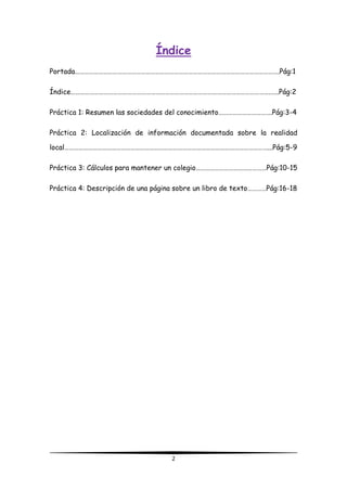 2
Índice
Portada………………………………………………………………………………………………………………….Pág:1
Índice……………………………………………………………………………………………………………….…..Pág:2
Práctica 1: Resumen las sociedades del conocimiento…………………………….Pág:3-4
Práctica 2: Localización de información documentada sobre la realidad
local…………………………………………………………………………………………………………………...Pág:5-9
Práctica 3: Cálculos para mantener un colegio………………………………………Pág:10-15
Práctica 4: Descripción de una página sobre un libro de texto…………Pág:16-18
 