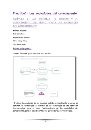 3
Práctica1: Las sociedades del conocimiento
CAPÍTULO 7: LAS CIENCIAS, EL PÚBLICO Y EL
CONOCIMIENTO DEL TEXTO “HACIA LAS SOCIEDADES
DEL CONOCIMIENTO”
Miembros del grupo:
Belén Dávila Recio
Virginia Cordero González
Fátima Gallego Valero
Clara Martín Isabel
Ideas principales:
-Nueva forma de gobernanza de las ciencias:
-Crisis en la enseñanza de las ciencias, debido principalmente a que no se
dominan las tecnologías. El dominio de las tecnologías es una condición
imprescindible para el buen funcionamiento de las sociedades del
conocimiento, pero no es suficiente para garantizar su perdurabilidad.
 