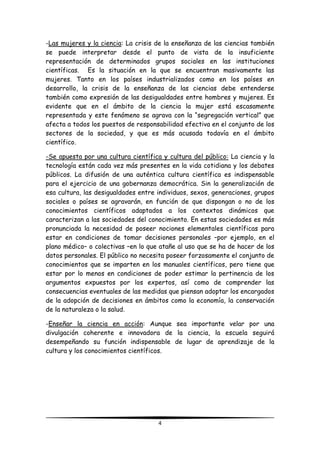 4
-Las mujeres y la ciencia: La crisis de la enseñanza de las ciencias también
se puede interpretar desde el punto de vista de la insuficiente
representación de determinados grupos sociales en las instituciones
científicas. Es la situación en la que se encuentran masivamente las
mujeres. Tanto en los países industrializados como en los países en
desarrollo, la crisis de la enseñanza de las ciencias debe entenderse
también como expresión de las desigualdades entre hombres y mujeres. Es
evidente que en el ámbito de la ciencia la mujer está escasamente
representada y este fenómeno se agrava con la “segregación vertical” que
afecta a todos los puestos de responsabilidad efectiva en el conjunto de los
sectores de la sociedad, y que es más acusada todavía en el ámbito
científico.
-Se apuesta por una cultura científica y cultura del público: La ciencia y la
tecnología están cada vez más presentes en la vida cotidiana y los debates
públicos. La difusión de una auténtica cultura científica es indispensable
para el ejercicio de una gobernanza democrática. Sin la generalización de
esa cultura, las desigualdades entre individuos, sexos, generaciones, grupos
sociales o países se agravarán, en función de que dispongan o no de los
conocimientos científicos adaptados a los contextos dinámicos que
caracterizan a las sociedades del conocimiento. En estas sociedades es más
pronunciada la necesidad de poseer nociones elementales científicas para
estar en condiciones de tomar decisiones personales –por ejemplo, en el
plano médico– o colectivas –en lo que atañe al uso que se ha de hacer de los
datos personales. El público no necesita poseer forzosamente el conjunto de
conocimientos que se imparten en los manuales científicos, pero tiene que
estar por lo menos en condiciones de poder estimar la pertinencia de los
argumentos expuestos por los expertos, así como de comprender las
consecuencias eventuales de las medidas que piensan adoptar los encargados
de la adopción de decisiones en ámbitos como la economía, la conservación
de la naturaleza o la salud.
-Enseñar la ciencia en acción: Aunque sea importante velar por una
divulgación coherente e innovadora de la ciencia, la escuela seguirá
desempeñando su función indispensable de lugar de aprendizaje de la
cultura y los conocimientos científicos.
 