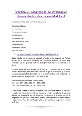 5
Práctica 2: Localización de información
documentada sobre la realidad local
OBJETIVOS DE APRENDIZAJE
Componentes del grupo:
Luna Araque Lara
Virginia Cordero González
Belén Dávila Recio
Fátima Gallego Valero
María Teresa Garrido Batres
Clara Martín Isabel
Irene Nombela Sánchez
Raquel Peña Esteban
1-Localización de Información estadística local
Santa Olalla es un municipio español, situado en la provincia de Toledo
dentro de la comunidad autónoma de Castilla-La Mancha. Se ubica muy
próximo a las dos grandes ciudades de la provincia: Toledo y Talavera de la
Reina.
Durante varios años en la década de los 90, el aumento de la población
parecía estancado, pero factores como el auge de la vivienda y la buena
comunicación con Madrid mediante la N-V, han invertido esta tendencia y el
padrón municipal supera los tres mil habitantes.
Evolución demográfica de Santa Olalla (Toledo)
1981 1986 1991 1996 2001 2004 2005 2012
1.928 2.158 2.269 2.418 2.536 2.857 2.973 3.597
La actividad económica de la localidad se basa principalmente en el comercio
y sector servicios; la agricultura (cereal y olivo) y ganadería de porcino;
además de un pequeño sector industrial centrado en la transformación de
los productos agrícolas (fabricas de pienso) y en la producción de mazapanes
y repostería. También cuenta con talleres artesanos de carpintería y forja
artística.
 