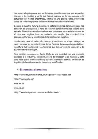 9
Los hemos elegido porque son los datos que consideramos que más se pueden
acercar a la realidad y de lo que hemos buscado es lo más cercano a la
actualidad que hemos encontrado, además es una página fiable, aunque los
datos de todas las páginas en las que hemos buscado son similares.
De cara a muestra futura docencia, la obtención de los datos extraídos nos
servirían de gran ayuda a la hora de tener un conocimiento más exacto de la
escuela. El ambiente escolar en el que nos ubiquemos no es solo la escuela en
sí, sino que engloba todo un contexto más amplio, las características
sociales, culturales y económicas de la localidad en cuestión.
Un docente tiene el deber de conocer el ambiente en el que trabaja, es
decir, conocer las características de las familias, las economías domésticas,
la cultura, las tradiciones y costumbres que son parte de la población y de
su pervivencia en el lugar.
Para concluir, en concreto, Santa Olalla es una localidad con una economía
dedicada a la industria, especialmente la del mazapán y los muebles y este
dato hace que el nivel económico y cultural sea medio, además, en función de
la población las aulas no están demasiado masificadas.
4-Estrategias alternativas
http://www.ies.jccm.es/Fichas_municipales/Fichas/45158.pdf
http://santaolalla.es/
www.ine.es
www.cis.es
http://www.todopueblos.com/santa-olalla-toledo/
 