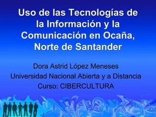 Uso de las Tecnologías de
     la Información y la
  Comunicación en Ocaña,
     Norte de Santander
       Dora Astrid López Meneses
Universidad Nacional Abierta y a Distancia
         Curso: CIBERCULTURA
 