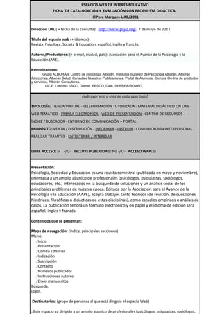 ESPACIOS WEB DE INTERÉS EDUCATIVO
             FICHA DE CATALOGACIÓN Y EVALUACIÓN CON PROPUESTA DIDÁCTICA
                                ©Pere Marquès-UAB/2001


Dirección URL ( + fecha de la consulta): http://www.psye.org/ 7 de mayo de 2012

Título del espacio web (+ idiomas):
Revista Psicology, Society & Education, español, inglés y francés.

Autores/Productores: (+ e-mail, ciudad, país): Asociación para el Avance de la Psicología y la
Educación (AAE).

Patrocinadores:
        Grupo ALBORÁN: Centro de psicología Alborán, Institutos Superior de Psicología Alborán, Alborán
Adicciones, Alborán Salud, Consultes Nuestros Publicaciones, Portal de Alumnos, Compra On-line de productos
y servicios, Alborán Consultores.
          DICE, Latindex, ISOC, Dialnet, EBSCO, Gale, SHERPA/ROMEO.


                                (subrayar uno o más de cada apartado)

TIPOLOGÍA: TIENDA VIRTUAL - TELEFORMACIÓN TUTORIZADA - MATERIAL DIDÁCTICO ON LINE -
WEB TEMÁTICO - PRENSA ELECTRÓNICA - WEB DE PRESENTACIÓN - CENTRO DE RECURSOS -
ÍNDICE / BUSCADOR - ENTORNO DE COMUNICACIÓN – PORTAL
PROPÓSITO: VENTA / DISTRIBUCIÓN - INFORMAR - INSTRUIR - COMUNICACIÓN INTERPERSONAL -
REALIZAR TRÁMITES - ENTRETENER / INTERESAR


LIBRE ACCESO: SI -///- INCLUYE PUBLICIDAD: No -///- ACCESO WAP: SI


Presentación:
Psicología, Sociedad y Educación es una revista semestral (publicada en mayo y noviembre),
orientada a un amplio abanico de profesionales (psicólogos, psiquiatras, sociólogos,
educadores, etc.) interesados en la búsqueda de soluciones y un análisis social de los
principales problemas de nuestra época. Editada por la Asociación para el Avance de la
Psicología y la Educación (AAPE), acepta trabajos tanto teóricos (de revisión, de cuestiones
históricas, filosóficas o didácticas de estas disciplinas), como estudios empíricos o análisis de
casos. La publicación tendrá un formato electrónico y en papel y el idioma de edición será
español, inglés y francés.

Contenidos que se presentan:

Mapa de navegación: (índice, principales secciones)
Menú:
  . Inicio
  . Presentación
  . Comité Editorial
  . Indización
  . Suscripción
  . Contacto
  . Números publicados
  . Instrucciones autores
  . Envío manuscritos
Búsqueda.
Login.

Destinatarios: (grupo de personas al que está dirigido el espacio Web)

. Este espacio va dirigido a un amplio abanico de profesionales (psicólogos, psiquiatras, sociólogos,
 