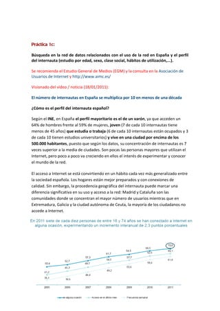 Práctica 1c:

Búsqueda en la red de datos relacionados con el uso de la red en España y el perfil
del internauta (estudio por edad, sexo, clase social, hábitos de utilización,...).

Se recomienda el Estudio General de Medios (EGM) y la consulta en la Asociación de
Usuarios de Internet y http://www.aimc.es/

Visionado del vídeo / noticia (18/01/2011):

El número de internautas en España se multiplica por 10 en menos de una década

¿Cómo es el perfil del internauta español?

Según el INE, en España el perfil mayoritario es el de un varón, ya que acceden un
64% de hombres frente al 59% de mujeres, joven (7 de cada 10 internautas tiene
menos de 45 años) que estudia o trabaja (6 de cada 10 internautas están ocupados y 3
de cada 10 tienen estudios universitarios) y vive en una ciudad por encima de los
500.000 habitantes, puesto que según los datos, su concentración de internautas es 7
veces superior a la media de ciudades. Son pocas las personas mayores que utilizan el
Internet, pero poco a poco va creciendo en ellos el interés de experimentar y conocer
el mundo de la red.

El acceso a Internet se está convirtiendo en un hábito cada vez más generalizado entre
la sociedad española. Los hogares están mejor preparados y con conexiones de
calidad. Sin embargo, la procedencia geográfica del internauta puede marcar una
diferencia significativa en su uso y acceso a la red: Madrid y Cataluña son las
comunidades donde se concentran el mayor número de usuarios mientras que en
Extremadura, Galicia y la ciudad autónoma de Ceuta, la mayoría de los ciudadanos no
accede a Internet.
 