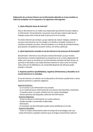 Elaboración de un breve informe con la información obtenida en el que también se
habrá de completar con la respuesta a los siguientes interrogantes:


     1. ¿Qué utilización haces de Internet?

     Hoy en día Internet es un medio muy importante que facilita el acceso rápido a
     la información. Personalmente, me parece muy útil para realizar todo tipo de
     trabajos y para estar al día de todo lo que ocurre en el mundo.

     Yo utilizo Internet casi siempre, ya que además de realizar trabajos, también lo
     uso para comunicarme con mis amigos y mi familia y así poder mantener el
     contacto constante con ellos. Internet también es un modo de entretenimiento,
     pues gracias a él podemos escuchar música, ver series y películas.

     2. ¿Qué importancia concedes al uso de Internet en los procesos de formación?

     Actualmente, Internet es muy útil para nuestra formación, ya que muchos
     documentos y revistas importantes se encuentran en él, y está a disposición de
     todos, por lo que se convierte en una herramienta cómoda y de fácil acceso, ya
     que hoy en día todos o casi todos tenemos Internet en casa o sino en muchos
     sitios como en las bibliotecas y la universidad disponen de wifi para poder
     acceder a Internet.

     3. Aspectos positivos (posibilidades), negativos (limitaciones) y deseables en el
     uso de Internet en tu actividad.

     El uso de Internet, en relación con la educación y formación, puede tener a veces
     aspectos positivos y aspectos negativos:

     Aspectos Positivos:
      - Es un acceso a una información muy variada.
      - Es un modo de buscar información de una manera más divertida y motivante.
      - Te ayuda a tener un mayor contacto con las nuevas tecnologías.
      - Genera prácticas de búsqueda y selección de información.
      Aspectos Negativos:
      - Tienen al alcance la información sin mucho esfuerzo.
      - Pueden acceder a contenidos inadecuados.
      - Distracción.
      - El constante uso del ordenador puede causar problemas en la vista.
      Aspectos Deseables:
      - Tener un mayor conocimiento sobre el campo de la tecnología y dar una
      mayor formación a aquellos maestros que no tengan conocimiento sobre él.
 