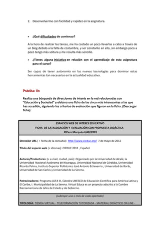 2. Desenvolverme con facilidad y rapidez en la asignatura.



      •   ¿Qué dificultades de comienzo?

      A la hora de realizar las tareas, me ha costado un poco llevarlas a cabo a través de
      un blog debido a la falta de costumbre, y ser constante en ello, sin embargo poco a
      poco tengo más soltura y me resulta más sencillo.

      •   ¿Tienes alguna iniciativa en relación con el aprendizaje de esta asignatura
          para el curso?

      Ser capaz de tener autonomía en las nuevas tecnologías para dominar estas
      herramientas tan necesarias en la actualidad educativa.



  Práctica 1b:

  Realiza una búsqueda de direcciones de interés en la red relacionadas con
  "Educación y Sociedad" y elabora una ficha de las cinco más interesantes a las que
  has accedido, siguiendo los criterios de evaluación que figuran en la ficha. (Descargar
  ficha).



                          ESPACIOS WEB DE INTERÉS EDUCATIVO
            FICHA DE CATALOGACIÓN Y EVALUACIÓN CON PROPUESTA DIDÁCTICA
                               ©Pere Marquès-UAB/2001

Dirección URL ( + fecha de la consulta): http://www.cieduc.org/ 7 de mayo de 2012

Título del espacio web (+ idiomas): CIEDUC 2011 , Español


Autores/Productores: (+ e-mail, ciudad, país): Organizado por la Universidad de Alcalá, la
Universidad Nacional Autónoma de Nicaragua, Universidad Nacional de Córdoba, Universidad
Ricardo Palma, Instituto Superior Politécnico José Antonio Echeverria , Universidad de Borâs,
Universidad de San Carlos y Universidad de La Serena.


Patrocinadores: Programa ALFA III, Cátedra UNESCO de Educación Científica para América Latina y
El Caribe, I. Municipalidad de La Serena. Virtual Educa es un proyecto adscrito a la Cumbre
Iberoamericana de Jefes de Estado y de Gobierno.

                              (subrayar uno o más de cada apartado)

TIPOLOGÍA: TIENDA VIRTUAL - TELEFORMACIÓN TUTORIZADA - MATERIAL DIDÁCTICO ON LINE -
 