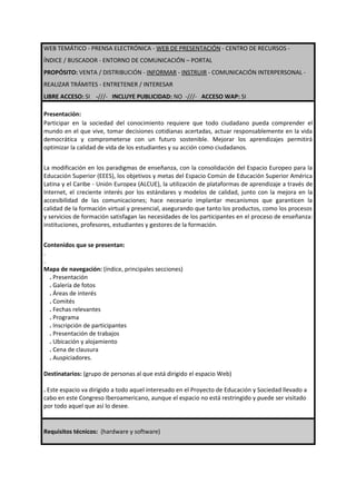 WEB TEMÁTICO - PRENSA ELECTRÓNICA - WEB DE PRESENTACIÓN - CENTRO DE RECURSOS -
ÍNDICE / BUSCADOR - ENTORNO DE COMUNICACIÓN – PORTAL
PROPÓSITO: VENTA / DISTRIBUCIÓN - INFORMAR - INSTRUIR - COMUNICACIÓN INTERPERSONAL -
REALIZAR TRÁMITES - ENTRETENER / INTERESAR
LIBRE ACCESO: SI -///- INCLUYE PUBLICIDAD: NO -///- ACCESO WAP: SI

Presentación:
Participar en la sociedad del conocimiento requiere que todo ciudadano pueda comprender el
mundo en el que vive, tomar decisiones cotidianas acertadas, actuar responsablemente en la vida
democrática y comprometerse con un futuro sostenible. Mejorar los aprendizajes permitirá
optimizar la calidad de vida de los estudiantes y su acción como ciudadanos.


La modificación en los paradigmas de enseñanza, con la consolidación del Espacio Europeo para la
Educación Superior (EEES), los objetivos y metas del Espacio Común de Educación Superior América
Latina y el Caribe - Unión Europea (ALCUE), la utilización de plataformas de aprendizaje a través de
Internet, el creciente interés por los estándares y modelos de calidad, junto con la mejora en la
accesibilidad de las comunicaciones; hace necesario implantar mecanismos que garanticen la
calidad de la formación virtual y presencial, asegurando que tanto los productos, como los procesos
y servicios de formación satisfagan las necesidades de los participantes en el proceso de enseñanza:
instituciones, profesores, estudiantes y gestores de la formación.


Contenidos que se presentan:
.
.
Mapa de navegación: (índice, principales secciones)
  . Presentación
  . Galería de fotos
  . Áreas de interés
  . Comités
  . Fechas relevantes
  . Programa
  . Inscripción de participantes
  . Presentación de trabajos
  . Ubicación y alojamiento
  . Cena de clausura
  . Auspiciadores.

Destinatarios: (grupo de personas al que está dirigido el espacio Web)

. Este espacio va dirigido a todo aquel interesado en el Proyecto de Educación y Sociedad llevado a
cabo en este Congreso Iberoamericano, aunque el espacio no está restringido y puede ser visitado
por todo aquel que así lo desee.


Requisitos técnicos: (hardware y software)
 