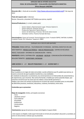 ESPACIOS WEB DE INTERÉS EDUCATIVO
                 FICHA DE CATALOGACIÓN Y EVALUACIÓN CON PROPUESTA DIDÁCTICA
                                    ©Pere Marquès-UAB/2001


Dirección URL ( + fecha de la consulta): http://www.educacionysociedad.org/# 7 de mayo de
2012

Título del espacio web (+ idiomas):
Revista Educación y Sociedad: es! Palabra que piensa, español

Autores/Productores: (+ e-mail, ciudad, país):

             -     Gestor Global y Representante Legal: Winston Elphick D.
             -     Gestor Editorial: Exequiel Garay S.
             -     Producción Operativa: Barbra Reyes S.
             -     Gestor de Marketing y Finanzas: Bernardo Aedo Aranda
             -     Diseñador Gráfico: Paulina Hurtado Bermejo.

Patrocinadores: Centro de Formación Técnica Esperanza Joven, Fundación SEPEC, MATESA, ALIANZA,
Fundación Puente, FIE, Criticactiva, Topsecre.cl, OMEP.


                                 (subrayar uno o más de cada apartado)

TIPOLOGÍA: TIENDA VIRTUAL - TELEFORMACIÓN TUTORIZADA - MATERIAL DIDÁCTICO ON LINE -
WEB TEMÁTICO - PRENSA ELECTRÓNICA - WEB DE PRESENTACIÓN - CENTRO DE RECURSOS -
ÍNDICE / BUSCADOR - ENTORNO DE COMUNICACIÓN – PORTAL
PROPÓSITO: VENTA / DISTRIBUCIÓN - INFORMAR - INSTRUIR - COMUNICACIÓN INTERPERSONAL -
REALIZAR TRÁMITES - ENTRETENER / INTERESAR


LIBRE ACCESO: SI -///- INCLUYE PUBLICIDAD: Si -///- ACCESO WAP: SI


Presentación:
Que la palabra es el origen de toda comunidad, cuando señalamos que ES, palabra que piensa, es
nuestra convicción de que la palabra transforma y crea realidades.
Es mediante la educación, la convivencia, las conversaciones en el intercambio de conocimientos y
de experiencias, que crecemos. Nos vamos formando a medida que vamos pasando etapas, que
tomamos conciencia por las cosas que nos rodean y hacia donde queremos ir.
Palabra, que como una certeza se posiciona en el centro de nuestra sociedad como un articulador
de diferentes procesos, evolutivos, educativos, creativos, formativos, entre otros.

Contenidos que se presentan:
.

Mapa de navegación: (índice, principales secciones)
  . Inicio
  . ¿Quiénes somos?
  . Carta Editorial
  . Actualidad
  . Audiovisual
  . Constructores
  . Registro

Destinatarios: (grupo de personas al que está dirigido el espacio Web)

. Este espacio va dirigido a todo aquel interesado en el tema de actualidad: educación y sociedad, así
como en otros temas o noticias que se presentan.
 