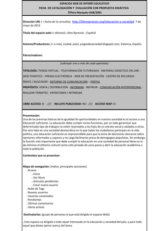 ESPACIOS WEB DE INTERÉS EDUCATIVO
             FICHA DE CATALOGACIÓN Y EVALUACIÓN CON PROPUESTA DIDÁCTICA
                                ©Pere Marquès-UAB/2001


Dirección URL ( + fecha de la consulta): http://librexpresion.org/educacion-y-sociedad 7 de
mayo de 2012

Título del espacio web (+ idiomas): Libre Xpresion , Español


Autores/Productores: (+ e-mail, ciudad, país): juegosdesociedad.blogspot.com, Valencia, España.


Patrocinadores:

                               (subrayar uno o más de cada apartado)

TIPOLOGÍA: TIENDA VIRTUAL - TELEFORMACIÓN TUTORIZADA - MATERIAL DIDÁCTICO ON LINE -
WEB TEMÁTICO - PRENSA ELECTRÓNICA - WEB DE PRESENTACIÓN - CENTRO DE RECURSOS -
ÍNDICE / BUSCADOR - ENTORNO DE COMUNICACIÓN – PORTAL
PROPÓSITO: VENTA / DISTRIBUCIÓN - INFORMAR - INSTRUIR - COMUNICACIÓN INTERPERSONAL -
REALIZAR TRÁMITES - ENTRETENER / INTERESAR


LIBRE ACCESO: SI -///- INCLUYE PUBLICIDAD: NO -///- ACCESO WAP: SI


Presentación:
Una de las premisas básicas de la igualdad de oportunidades en nuestra sociedad es el acceso a una
Educación suficiente. La educación debe cumplir varias funciones, por un lado garantizar que
determinado tipo de trabajos no están reservados a los hijos de un estrato social y vedados a otros.
Por otro lado en una sociedad democrática en la que todos los ciudadanos participan en la vida
política, una educación suficiente es imprescindible para que la toma de decisiones descanse sobre
opiniones informadas y capaces y no caiga fácilmente presa de demagogias populistas. Sin embargo,
la función más importante que debe cumplir la educación en una sociedad de personal libres es la
de eliminar el elitismo cultural como coto privado de unos pocos y abrir la educación académica a
toda la población

Contenidos que se presentan:
.
.
Mapa de navegación: (índice, principales secciones)
  . Acceso
        . Inicio
        . Ver libros
        . Artículos pendientes
        . Crear nuevo usuario
  . Nube de Tags
  . Nuevos usuarios
  . Usuarios conectados
  . Pendientes
  . Últimos comentarios
  . Libros activos

Destinatarios: (grupo de personas al que está dirigido el espacio Web)

. Este espacio va dirigido a todo aquel interesado en la educación y sociedad del país, y para todo
aquel que desee opinar acerca del tema.
 