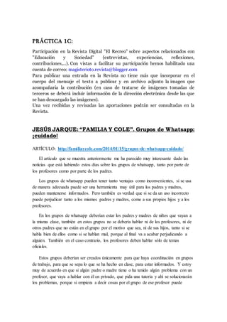 PRÁCTICA 1C:
Participación en la Revista Digital "El Recreo" sobre aspectos relacionados con
"Educación y Sociedad" (entrevistas, experiencias, reflexiones,
contribuciones,...). Con vistas a facilitar su participación hemos habilitado una
cuenta de correo: magisterioto.revista@blogger.com
Para publicar una entrada en la Revista no tiene más que incorporar en el
cuerpo del mensaje el texto a publicar y en archivo adjunto la imagen que
acompañaría la contribución (en caso de tratarse de imágenes tomadas de
terceros se deberá incluir información de la dirección electrónica desde las que
se han descargado las imágenes).
Una vez recibidas y revisadas las aportaciones podrán ser consultadas en la
Revista.
JESÚS JARQUE: “FAMILIA Y COLE”. Grupos de Whatsapp:
¡cuidado!
ARTÍCULO: http://familiaycole.com/2014/01/15/grupos-de-whatsapp-cuidado/
El artículo que se muestra anteriormente me ha parecido muy interesante dado las
noticias que está habiendo estos días sobre los grupos de whatsapp, tanto por parte de
los profesores como por parte de los padres.
Los grupos de whatsapp pueden tener tanto ventajas como inconvenientes, si se usa
de manera adecuada puede ser una herramienta muy útil para los padres y madres,
pueden mantenerse informados. Pero también es verdad que si se da un uso incorrecto
puede perjudicar tanto a los mismos padres y madres, como a sus propios hijos y a los
profesores.
En los grupos de whatsapp deberían estar los padres y madres de niños que vayan a
la misma clase, también en estos grupos no se debería hablar ni de los profesores, ni de
otros padres que no están en el grupo por el motivo que sea, ni de sus hijos, tanto si se
habla bien de ellos como si se hablan mal, porque al final va a acabar perjudicando a
alguien. También en el caso contrario, los profesores deben hablar sólo de temas
oficiales.
Estos grupos deberían ser creados únicamente para que haya coordinación en grupos
de trabajo, para que se sepa lo que se ha hecho en clase, para estar informados. Y estoy
muy de acuerdo en que si algún padre o madre tiene o ha tenido algún problema con un
profesor, que vaya a hablar con él en privado, que pida una tutoría y ahí se solucionarán
los problemas, porque si empieza a decir cosas por el grupo de ese profesor puede
 