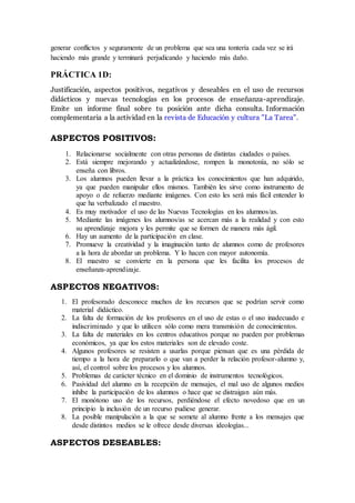 generar conflictos y seguramente de un problema que sea una tontería cada vez se irá
haciendo más grande y terminará perjudicando y haciendo más daño.
PRÁCTICA 1D:
Justificación, aspectos positivos, negativos y deseables en el uso de recursos
didácticos y nuevas tecnologías en los procesos de enseñanza-aprendizaje.
Emite un informe final sobre tu posición ante dicha consulta. Información
complementaria a la actividad en la revista de Educación y cultura "La Tarea".
ASPECTOS POSITIVOS:
1. Relacionarse socialmente con otras personas de distintas ciudades o países.
2. Está siempre mejorando y actualizándose, rompen la monotonía, no sólo se
enseña con libros.
3. Los alumnos pueden llevar a la práctica los conocimientos que han adquirido,
ya que pueden manipular ellos mismos. También les sirve como instrumento de
apoyo o de refuerzo mediante imágenes. Con esto les será más fácil entender lo
que ha verbalizado el maestro.
4. Es muy motivador el uso de las Nuevas Tecnologías en los alumnos/as.
5. Mediante las imágenes los alumnos/as se acercan más a la realidad y con esto
su aprendizaje mejora y les permite que se formen de manera más ágil.
6. Hay un aumento de la participación en clase.
7. Promueve la creatividad y la imaginación tanto de alumnos como de profesores
a la hora de abordar un problema. Y lo hacen con mayor autonomía.
8. El maestro se convierte en la persona que les facilita los procesos de
enseñanza-aprendizaje.
ASPECTOS NEGATIVOS:
1. El profesorado desconoce muchos de los recursos que se podrían servir como
material didáctico.
2. La falta de formación de los profesores en el uso de estas o el uso inadecuado e
indiscriminado y que lo utilicen sólo como mera transmisión de conocimientos.
3. La falta de materiales en los centros educativos porque no pueden por problemas
económicos, ya que los estos materiales son de elevado coste.
4. Algunos profesores se resisten a usarlas porque piensan que es una pérdida de
tiempo a la hora de prepararlo o que van a perder la relación profesor-alumno y,
así, el control sobre los procesos y los alumnos.
5. Problemas de carácter técnico en el dominio de instrumentos tecnológicos.
6. Pasividad del alumno en la recepción de mensajes, el mal uso de algunos medios
inhibe la participación de los alumnos o hace que se distraigan aún más.
7. El monótono uso de los recursos, perdiéndose el efecto novedoso que en un
principio la inclusión de un recurso pudiese generar.
8. La posible manipulación a la que se somete al alumno frente a los mensajes que
desde distintos medios se le ofrece desde diversas ideologías...
ASPECTOS DESEABLES:
 