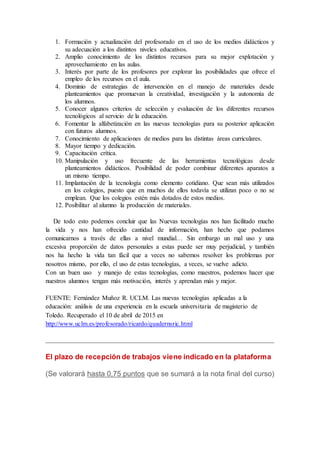 1. Formación y actualización del profesorado en el uso de los medios didácticos y
su adecuación a los distintos niveles educativos.
2. Amplio conocimiento de los distintos recursos para su mejor explotación y
aprovechamiento en las aulas.
3. Interés por parte de los profesores por explorar las posibilidades que ofrece el
empleo de los recursos en el aula.
4. Dominio de estrategias de intervención en el manejo de materiales desde
planteamientos que promuevan la creatividad, investigación y la autonomía de
los alumnos.
5. Conocer algunos criterios de selección y evaluación de los diferentes recursos
tecnológicos al servicio de la educación.
6. Fomentar la alfabetización en las nuevas tecnologías para su posterior aplicación
con futuros alumnos.
7. Conocimiento de aplicaciones de medios para las distintas áreas curriculares.
8. Mayor tiempo y dedicación.
9. Capacitación crítica.
10. Manipulación y uso frecuente de las herramientas tecnológicas desde
planteamientos didácticos. Posibilidad de poder combinar diferentes aparatos a
un mismo tiempo.
11. Implantación de la tecnología como elemento cotidiano. Que sean más utilizados
en los colegios, puesto que en muchos de ellos todavía se utilizan poco o no se
emplean. Que los colegios estén más dotados de estos medios.
12. Posibilitar al alumno la producción de materiales.
De todo esto podemos concluir que las Nuevas tecnologías nos han facilitado mucho
la vida y nos han ofrecido cantidad de información, han hecho que podamos
comunicarnos a través de ellas a nivel mundial… Sin embargo un mal uso y una
excesiva proporción de datos personales a estas puede ser muy perjudicial, y también
nos ha hecho la vida tan fácil que a veces no sabemos resolver los problemas por
nosotros mismo, por ello, el uso de estas tecnologías, a veces, se vuelve adicto.
Con un buen uso y manejo de estas tecnologías, como maestros, podemos hacer que
nuestros alumnos tengan más motivación, interés y aprendan más y mejor.
FUENTE: Fernández Muñoz R. UCLM. Las nuevas tecnologías aplicadas a la
educación: análisis de una experiencia en la escuela universitaria de magisterio de
Toledo. Recuperado el 10 de abril de 2015 en
http://www.uclm.es/profesorado/ricardo/quadernsric.html
El plazo de recepción de trabajos viene indicado en la plataforma
(Se valorará hasta 0,75 puntos que se sumará a la nota final del curso)
 