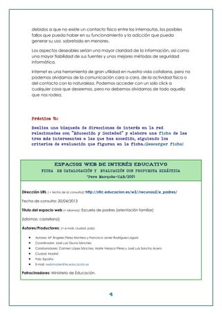 4
debidos a que no existe un contacto físico entre los internautas, los posibles
fallos que pueda haber en su funcionamiento y la adicción que pueda
generar su uso, sobretodo en menores.
Los aspectos deseables serían una mayor claridad de la información, así como
una mayor fiabilidad de sus fuentes y unos mejores métodos de seguridad
informática.
Internet es una herramienta de gran utilidad en nuestra vida cotidiana, pero no
podemos olvidarnos de la comunicación cara a cara, de la actividad física o
del contacto con la naturaleza. Podemos acceder con un solo click a
cualquier cosa que deseemos, pero no debemos olvidarnos de todo aquello
que nos rodea.
Práctica 1b:
Realiza una búsqueda de direcciones de interés en la red
relacionadas con "Educación y Sociedad" y elabora una ficha de las
tres más interesantes a las que has accedido, siguiendo los
criterios de evaluación que figuran en la ficha.(Descargar ficha)
ESPACIOS WEB DE INTERÉS EDUCATIVO
FICHA DE CATALOGACIÓN Y EVALUACIÓN CON PROPUESTA DIDÁCTICA
©Pere Marquès-UAB/2001
Dirección URL ( + fecha de la consulta): http://ntic.educacion.es/w3//recursos2/e_padres/
Fecha de consulta: 20/04/2013
Título del espacio web (+ idiomas): Escuela de padres (orientación familiar)
(Idiomas: castellano)
Autores/Productores: (+ e-mail, ciudad, país):
 Autores: Mª Ángeles Pérez Montero y Francisco Javier Rodríguez Laguía
 Coordinador: José Luis Osuna Sánchez
 Colaboradores: Carmen López Sánchez, Maite Velasco Pérez y José Luis Sancho Acero
 Ciudad: Madrid
 País: España
 E-mail: webmaster@ite.educación.es
Patrocinadores: Ministerio de Educación.
 