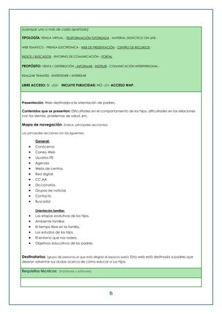 5
(subrayar uno o más de cada apartado)
TIPOLOGÍA: TIENDA VIRTUAL - TELEFORMACIÓN TUTORIZADA - MATERIAL DIDÁCTICO ON LINE -
WEB TEMÁTICO - PRENSA ELECTRÓNICA - WEB DE PRESENTACIÓN - CENTRO DE RECURSOS -
ÍNDICE / BUSCADOR - ENTORNO DE COMUNICACIÓN - PORTAL
PROPÓSITO: VENTA / DISTRIBUCIÓN - INFORMAR - INSTRUIR - COMUNICACIÓN INTERPERSONAL -
REALIZAR TRÁMITES - ENTRETENER / INTERESAR
LIBRE ACCESO: SI -///- INCLUYE PUBLICIDAD: NO -///- ACCESO WAP:
Presentación: Web destinada a la orientación de padres.
Contenidos que se presentan: Dificultades en el comportamiento de los hijos, dificultades en las relaciones
con los demás, problemas de salud, etc.
Mapa de navegación: (índice, principales secciones):
Las principales secciones son las siguientes:
General:
 Conócenos
 Correo Web
 Usuarios ITE
 Agenda
 Webs de centros
 Red digital
 CC.AA
 Diccionarios
 Grupos de noticias
 Contacto
 Buscador
Orientación familiar:
 Las etapas evolutivas de los hijos.
 Ambiente familiar.
 El tiempo libre en la familia.
 Los estudios de los hijos.
 El entorno que nos rodea.
 Objetivos educativos de los padres.
Destinatarios: (grupo de personas al que está dirigido el espacio web): Esta web está destinada a padres que
desean solventar sus dudas acerca de cómo educar a sus hijos.
Requisitos técnicos: (hardware y software):
 