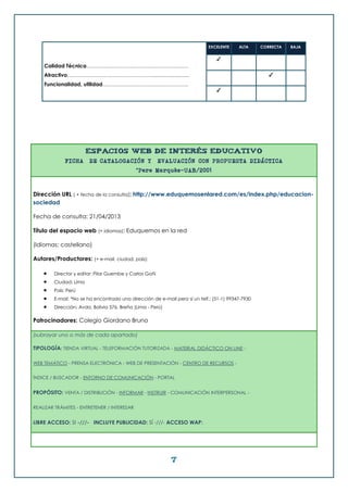 7
Calidad Técnica………………………………………………….
Atractivo…………………………………………..........................
Funcionalidad, utilidad………………………………………….
EXCELENTE ALTA CORRECTA BAJA
✓
✓
✓
ESPACIOS WEB DE INTERÉS EDUCATIVO
FICHA DE CATALOGACIÓN Y EVALUACIÓN CON PROPUESTA DIDÁCTICA
©Pere Marquès-UAB/2001
Dirección URL ( + fecha de la consulta): http://www.eduquemosenlared.com/es/index.php/educacion-
sociedad
Fecha de consulta: 21/04/2013
Título del espacio web (+ idiomas): Eduquemos en la red
(Idiomas: castellano)
Autores/Productores: (+ e-mail, ciudad, país):
 Director y editor: Pilar Guembe y Carlos Goñi
 Ciudad: Lima
 País: Perú
 E-mail: *No se ha encontrado una dirección de e-mail pero sí un telf.: (51-1) 99347-7930
 Dirección: Avda. Bolivia 576, Breña (Lima - Perú)
Patrocinadores: Colegio Giordano Bruno
(subrayar uno o más de cada apartado)
TIPOLOGÍA: TIENDA VIRTUAL - TELEFORMACIÓN TUTORIZADA - MATERIAL DIDÁCTICO ON LINE -
WEB TEMÁTICO - PRENSA ELECTRÓNICA - WEB DE PRESENTACIÓN - CENTRO DE RECURSOS -
ÍNDICE / BUSCADOR - ENTORNO DE COMUNICACIÓN - PORTAL
PROPÓSITO: VENTA / DISTRIBUCIÓN - INFORMAR - INSTRUIR - COMUNICACIÓN INTERPERSONAL -
REALIZAR TRÁMITES - ENTRETENER / INTERESAR
LIBRE ACCESO: SI -///- INCLUYE PUBLICIDAD: SÍ -///- ACCESO WAP:
 