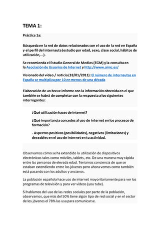 TEMA 1:
Práctica 1a:
Búsquedaen la red de datos relacionados con el uso de la red en España
y el perfil del internauta(estudiopor edad, sexo, clase social, hábitos de
utilización,...).
Se recomiendael EstudioGeneral de Medios (EGM) y la consultaen
la Asociaciónde Usuarios de Internet y http://www.aimc.es/
Visionadodel vídeo / noticia(18/01/2011): El númerode internautas en
España se multiplicapor 10 enmenos de una década
Elaboración de un breve informe con la informaciónobtenidaen el que
tambiénse habrá de completar con la respuestaalos siguientes
interrogantes:
¿Qué utilizaciónhaces de internet?
¿Qué importanciaconcedes al uso de internet enlos procesos de
formación?
- Aspectos positivos (posibilidades), negativos (limitaciones) y
deseables enel usode internet entuactividad.
Observamos cómo seha extendido la utilización de dispositivos
electrónicos tales como móviles, tablets, etc. De una manera muy rápida
entre las personas de elevada edad. Teníamos conciencia de que se
estaban extendiendo entre los jóvenes pero ahora vemos como también
está pasando con los adultos y ancianos.
La población española hace uso de internet mayoritariamentepara ver los
programas detelevisión y para ver vídeos (you tube).
Si hablamos del uso de las redes sociales por parte de la población,
observamos, quemás del 50% tiene algún tipo de red social y en el sector
de los jóvenes el 78% las usa para comunicarse.
 