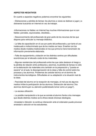 ASPECTOS NEGATIVOS
En cuanto a aspectos negativos podemos encontrar los siguientes:
- Distracciones y pérdida de tiempo: los alumnos a veces se dedican a jugar y a
distraerse buscando en Internet en vez de trabajar.
-Informaciones no fiables: en Internet hay muchas informaciones que no son
fiables: parciales, equivocadas, obsoletas...
- Desconocimiento del profesorado de gran parte de los recursos de los que
dispone para vehicular su mensaje didáctico.
- La falta de capacitación en el uso por parte del profesorado y por tanto el uso
inadecuado e indiscriminado que de los medios se hace. Enseñar con los
medios desde modelos tradicionales en los que prima la mera transmisión de
información previamente elaborada.
- Falta de equipamiento y dotación en los distintos centros por dificultades
económicas por el elevado coste de los materiales.
- Algunas resistencias del profesorado entre las que cabe destacar el riesgo a
la pérdida de relación entre profesores y alumnos, la pérdida de tiempo no sólo
en la elaboración de materiales sino también en la preparación y "puesta en
escena" en el aula, la desorganización de la clase y falta de control sobre los
procesos y los alumnos. Problemas de carácter técnico en el dominio de
instrumentos tecnológicos. Dificultades en su adaptación a la situación real de
la clase.
- Pasividad del alumno en la recepción de mensajes, el mal uso de algunos
medios inhibe la participación de los alumnos. Distracción del alumno ("los
alumnos disminuyen su atención pudiéndoselo tomar como un juego").
- La escasa utilización.
- La posible manipulación a la que se somete al alumno frente a los mensajes
que desde distintos medios se le ofrece desde diversas ideologías.
-Ansiedad o Adicción: la continua interacción ante el ordenador puede provocar
ansiedad o adicción en los estudiantes.
 