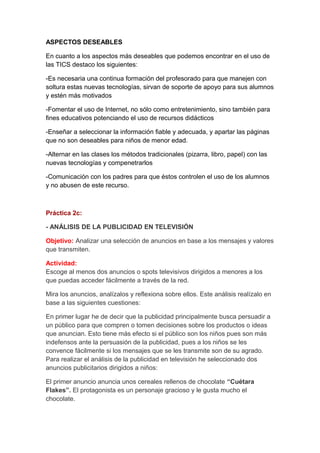 ASPECTOS DESEABLES
En cuanto a los aspectos más deseables que podemos encontrar en el uso de
las TICS destaco los siguientes:
-Es necesaria una continua formación del profesorado para que manejen con
soltura estas nuevas tecnologías, sirvan de soporte de apoyo para sus alumnos
y estén más motivados
-Fomentar el uso de Internet, no sólo como entretenimiento, sino también para
fines educativos potenciando el uso de recursos didácticos
-Enseñar a seleccionar la información fiable y adecuada, y apartar las páginas
que no son deseables para niños de menor edad.
-Alternar en las clases los métodos tradicionales (pizarra, libro, papel) con las
nuevas tecnologías y compenetrarlos
-Comunicación con los padres para que éstos controlen el uso de los alumnos
y no abusen de este recurso.
Práctica 2c:
- ANÁLISIS DE LA PUBLICIDAD EN TELEVISIÓN
Objetivo: Analizar una selección de anuncios en base a los mensajes y valores
que transmiten.
Actividad:
Escoge al menos dos anuncios o spots televisivos dirigidos a menores a los
que puedas acceder fácilmente a través de la red.
Mira los anuncios, analízalos y reflexiona sobre ellos. Este análisis realízalo en
base a las siguientes cuestiones:
En primer lugar he de decir que la publicidad principalmente busca persuadir a
un público para que compren o tomen decisiones sobre los productos o ideas
que anuncian. Esto tiene más efecto si el público son los niños pues son más
indefensos ante la persuasión de la publicidad, pues a los niños se les
convence fácilmente si los mensajes que se les transmite son de su agrado.
Para realizar el análisis de la publicidad en televisión he seleccionado dos
anuncios publicitarios dirigidos a niños:
El primer anuncio anuncia unos cereales rellenos de chocolate “Cuétara
Flakes”. El protagonista es un personaje gracioso y le gusta mucho el
chocolate.
 