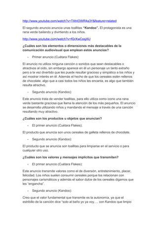 http://www.youtube.com/watch?v=TAhIOWR4a3Y&feature=related
El segundo anuncio anuncia unas toallitas “Kandoo”. El protagonista es una
rana verde bailando y divirtiendo a los niños.
http://www.youtube.com/watch?v=fGrXwCssjAU
¿Cuáles son los elementos o dimensiones más destacables de la
comunicación audiovisual que emplean estos anuncios?
- Primer anuncio (Cuétara Flakes):
El anuncio no utiliza ninguna canción o sonidos que sean destacables o
atractivos al oído, sin embargo aparece en él un personaje un tanto extraño
pero a la vez divertido que les puede resultar gracioso y simpático a los niños y
así mostrar interés en él. Además el hecho de que los cereales estén rellenos
de chocolate, algo que a casi todos los niños les encanta, es algo que también
resulta atractivo.
- Segundo anuncio (Kandoo):
Este anuncio trata de vender toallitas, para ello utiliza como icono una rana
verde bastante graciosa que llama la atención de los más pequeños. El anuncio
se desarrolla utilizando niños y mandando el mensaje a través de una canción
resultando muy atractivo.
¿Cuáles son los productos u objetos que anuncian?
- El primer anuncio (Cuétara Flakes):
El producto que anuncia son unos cereales de galleta rellenos de chocolate.
- Segundo anuncio (Kandoo):
El producto que se anuncia son toallitas para limpiarse en el servicio o para
cualquier otro uso.
¿Cuáles son los valores y mensajes implícitos que transmiten?
- El primer anuncio (Cuétara Flakes):
Este anuncio transmite valores como el de diversión, entretenimiento, placer,
felicidad. Los niños suelen consumir cereales porque los relacionan con
personajes carismáticos y además el sabor dulce de los cereales digamos que
les “engancha”.
- Segundo anuncio (Kandoo):
Creo que el valor fundamental que transmite es la autonomía, ya que el
estribillo de la canción dice “solo al baño yo ya voy…. con Kandoo que limpio
 