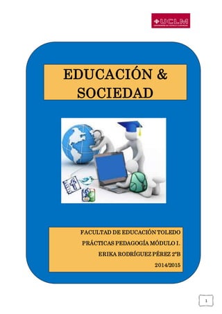 1
EDUCACIÓN &
SOCIEDAD
FACULTAD DE EDUCACIÓN TOLEDO
PRÁCTICAS PEDAGOGÍA MÓDULO I.
ERIKA RODRÍGUEZ PÉREZ 2ºB
2014/2015
 