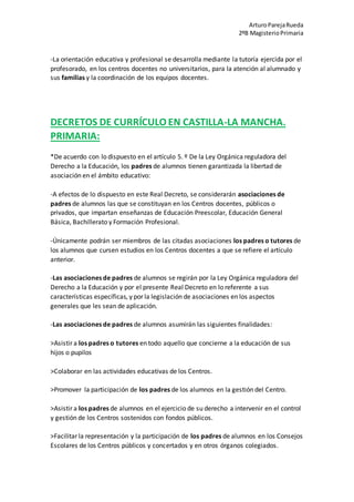 ArturoParejaRueda
2ºB MagisterioPrimaria
-La orientación educativa y profesional se desarrolla mediante la tutoría ejercida por el
profesorado, en los centros docentes no universitarios, para la atención al alumnado y
sus familias y la coordinación de los equipos docentes.
DECRETOS DE CURRÍCULO EN CASTILLA-LA MANCHA.
PRIMARIA:
*De acuerdo con lo dispuesto en el artículo 5. º De la Ley Orgánica reguladora del
Derecho a la Educación, los padres de alumnos tienen garantizada la libertad de
asociación en el ámbito educativo:
-A efectos de lo dispuesto en este Real Decreto, se considerarán asociaciones de
padres de alumnos las que se constituyan en los Centros docentes, públicos o
privados, que impartan enseñanzas de Educación Preescolar, Educación General
Básica, Bachillerato y Formación Profesional.
-Únicamente podrán ser miembros de las citadas asociaciones los padres o tutores de
los alumnos que cursen estudios en los Centros docentes a que se refiere el artículo
anterior.
-Las asociaciones de padres de alumnos se regirán por la Ley Orgánica reguladora del
Derecho a la Educación y por el presente Real Decreto en lo referente a sus
características específicas, y por la legislación de asociaciones en los aspectos
generales que les sean de aplicación.
-Las asociaciones de padres de alumnos asumirán las siguientes finalidades:
>Asistir a los padres o tutores en todo aquello que concierne a la educación de sus
hijos o pupilos
>Colaborar en las actividades educativas de los Centros.
>Promover la participación de los padres de los alumnos en la gestión del Centro.
>Asistir a los padres de alumnos en el ejercicio de su derecho a intervenir en el control
y gestión de los Centros sostenidos con fondos públicos.
>Facilitar la representación y la participación de los padres de alumnos en los Consejos
Escolares de los Centros públicos y concertados y en otros órganos colegiados.
 