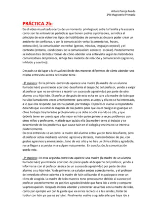 ArturoParejaRueda
2ºB MagisterioPrimaria
PRÁCTICA 2b:
En el video visualizado acerca de un momento privilegiado entre la familia y la escuela
como son las entrevistas periódicas que tienen padres y profesores, se indica al
principio de este video tres tipos de habilidades de comunicación para poder crear un
ambiente de confianza, y son la comunicación verbal (comentarios, frases,
entonación), la comunicación no verbal (gestos, miradas, lenguaje corporal) y el
contexto (entorno, condiciones de la comunicación: contexto escolar). Posteriormente
se indican tres distintas formas de cómo abordar una entrevista según las habilidades
comunicativas del profesor, refleja tres modelos de relación y comunicación (agresivo,
inhibido y asertivo).
Después se da lugar a la visualización de dos maneras diferentes de cómo abordar una
misma entrevista acerca del mismo tema:
-1ª manera: En la primera entrevista aparece una madre (la madre de un alumno
llamado Iván) ya entrando con tono desafiante al despacho del profesor, yendo a exigir
al profesor que no se volviese a repetir un suceso de agresividad por parte de otro
alumno a su hijo Iván. El profesor después de esto echa en cara a la madre de Iván que
ha sido llamada tres veces anteriormente para otros asuntos y ella no se ha interesado,
a lo que ella responde que no ha podido por trabajo. El profesor vuelve a responderla
diciendo que así están la mayoría de los padres pero que en el colegio al igual que en
otros trabajos hay horarios profesionales y se debe acudir cuando se cita, y que
debería tener en cuenta que a lo mejor es Iván quien genera a veces problemas con
otros niños y profesores, y añade que quizás ella (su madre) se va al trabajo y se
desentiende de los problemas que cause Iván en el colegio y encima no se interesa
posteriormente.
En esta entrevista se ve como la madre del alumno entra ya con tono desafiante, pero
el profesor actúa mediante un tono agresivo y distante, manteniéndose de pie, con
gestos agresivos y amenazantes, tono de voz alto y no hay un clima cálido y agradable,
no se llegan a acuerdos y se culpan mutuamente. En conclusión, la comunicación
queda rota.
-2ª manera: En esta segundo entrevista aparece una madre (la madre de un alumno
llamado Iván) ya entrando con tono de preocupada al despacho del profesor, yendo a
informarse con al profesor acerca de un suceso de agresividad por parte de otro
alumno a su hijo Iván. Ya de primeras se saludan ambos correctamente, y el profesor
de inmediato ofrece asiento a la madre de Iván utilizando el espacio para crear un
clima de acogida. La madre de Iván muestra tono preocupante debido al suceso y el
profesor posteriormente es positivo agradeciéndole que haya ido a verle y comparte
su preocupación. Después intenta abordar y concretar acuerdos con la madre de Iván,
como por ejemplo ver con la gente que va en los recreos o a las salidas, tratar de
hablar con Iván ya que es su tutor. Finalmente vuelve a agradecerle que haya ido a
 