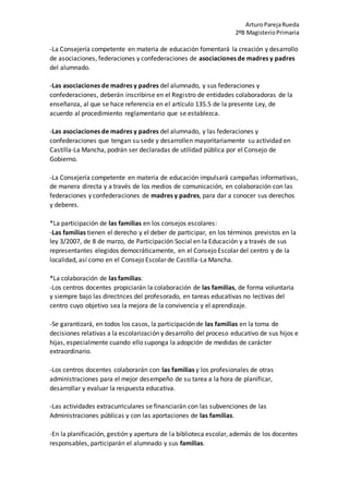 ArturoParejaRueda
2ºB MagisterioPrimaria
-La Consejería competente en materia de educación fomentará la creación y desarrollo
de asociaciones, federaciones y confederaciones de asociaciones de madres y padres
del alumnado.
-Las asociaciones de madres y padres del alumnado, y sus federaciones y
confederaciones, deberán inscribirse en el Registro de entidades colaboradoras de la
enseñanza, al que se hace referencia en el artículo 135.5 de la presente Ley, de
acuerdo al procedimiento reglamentario que se establezca.
-Las asociaciones de madres y padres del alumnado, y las federaciones y
confederaciones que tengan su sede y desarrollen mayoritariamente su actividad en
Castilla-La Mancha, podrán ser declaradas de utilidad pública por el Consejo de
Gobierno.
-La Consejería competente en materia de educación impulsará campañas informativas,
de manera directa y a través de los medios de comunicación, en colaboración con las
federaciones y confederaciones de madres y padres, para dar a conocer sus derechos
y deberes.
*La participación de las familias en los consejos escolares:
-Las familias tienen el derecho y el deber de participar, en los términos previstos en la
ley 3/2007, de 8 de marzo, de Participación Social en la Educación y a través de sus
representantes elegidos democráticamente, en el Consejo Escolar del centro y de la
localidad, así como en el Consejo Escolar de Castilla-La Mancha.
*La colaboración de las familias:
-Los centros docentes propiciarán la colaboración de las familias, de forma voluntaria
y siempre bajo las directrices del profesorado, en tareas educativas no lectivas del
centro cuyo objetivo sea la mejora de la convivencia y el aprendizaje.
-Se garantizará, en todos los casos, la participación de las familias en la toma de
decisiones relativas a la escolarización y desarrollo del proceso educativo de sus hijos e
hijas, especialmente cuando ello suponga la adopción de medidas de carácter
extraordinario.
-Los centros docentes colaborarán con las familias y los profesionales de otras
administraciones para el mejor desempeño de su tarea a la hora de planificar,
desarrollar y evaluar la respuesta educativa.
-Las actividades extracurriculares se financiarán con las subvenciones de las
Administraciones públicas y con las aportaciones de las familias.
-En la planificación, gestión y apertura de la biblioteca escolar, además de los docentes
responsables, participarán el alumnado y sus familias.
 