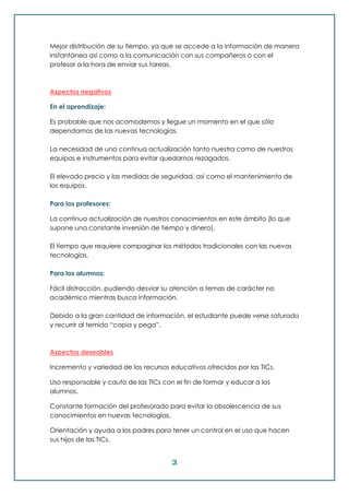 3
Mejor distribución de su tiempo, ya que se accede a la información de manera
instantánea así como a la comunicación con sus compañeros o con el
profesor a la hora de enviar sus tareas.
Aspectos negativos
En el aprendizaje:
Es probable que nos acomodemos y llegue un momento en el que sólo
dependamos de las nuevas tecnologías.
La necesidad de una continua actualización tanto nuestra como de nuestros
equipos e instrumentos para evitar quedarnos rezagados.
El elevado precio y las medidas de seguridad, así como el mantenimiento de
los equipos.
Para los profesores:
La continua actualización de nuestros conocimientos en este ámbito (lo que
supone una constante inversión de tiempo y dinero).
El tiempo que requiere compaginar los métodos tradicionales con las nuevas
tecnologías.
Para los alumnos:
Fácil distracción, pudiendo desviar su atención a temas de carácter no
académico mientras busca información.
Debido a la gran cantidad de información, el estudiante puede verse saturado
y recurrir al temido “copia y pega”.
Aspectos deseables
Incremento y variedad de los recursos educativos ofrecidos por las TICs.
Uso responsable y cauto de las TICs con el fin de formar y educar a los
alumnos.
Constante formación del profesorado para evitar la obsolescencia de sus
conocimientos en nuevas tecnologías.
Orientación y ayuda a los padres para tener un control en el uso que hacen
sus hijos de las TICs.
 