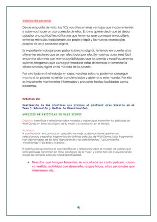 4
Valoración personal
Desde mi punto de vista, las TICs nos ofrecen más ventajas que inconvenientes
si sabemos hacer un uso correcto de ellas. Ésto no quiere decir que se deba
adoptar una actitud tecnófila sino que tenemos que conseguir un equilibrio
entre los métodos tradicionales de papel y lápiz y las nuevas tecnologías
propias de esta sociedad digital.
Es importante trabajar para paliar la brecha digital, teniendo en cuenta a los
diferentes sectores que se ven afectados por ello. En nuestras aulas será fácil
encontrar alumnos con menos posibilidades que los demás y nosotros seremos
quienes tengamos que conseguir erradicar estas diferencias y fomentar la
alfabetización digital en la medida de lo posible.
Por otro lado está el trabajo en casa, nosotros solos no podemos conseguir
mucho si los padres no están concienciados y abiertos a este mundo. Por ello
es importante mantenerles informados y prestarles tantas facilidades como
podamos.
Práctica 2b:
Realización de las prácticas que propone el profesor Area Moreira en el
Tema 5 (Educación y Medios de Comunicación).
ANÁLISIS DE PELÍCULAS DE WALT DISNEY
Objetivo: Identificar y reflexionar sobre modelos y valores que transmiten las películas de
Walt Disney en torno a la figura de la mujer, y su evolución en el tiempo.
Actividad:
A continuación encontrarás un pequeño montaje audiovisual en el que hemos
seleccionado pequeños fragmentos de distintas películas de Walt Disney. Estos fragmentos
han sido tomados de los films "Blancanieves y los siete enanitos", "La Cenicienta",
"Pocahontas" y "La Bella y la Bestia".
El objetivo de la práctica es que identifiques y reflexiones sobre el modelo de valores que
estas películas transmiten en torno a la figura de la mujer, y cómo han ido evolucionando
desde las primeras películas hasta la actualidad.
 Describe qué imagen femenina se nos ofrece en cada película: cómo
va vestida, actividad que desarrolla, rasgos físicos, otros personajes que
intervienen, etc.
 