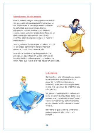 5
Blancanieves y los siete enanitos
Belleza, dulzura, alegría y amor por la naturaleza
son las cuatro principales características que se
nos muestran en el personaje de Blancanieves.
La actividad que desarrolla podríamos
equipararla a la del ama de casa: limpieza,
cocina, orden y demás tareas domésticas son su
principal ocupación mientras vive con los
enanitos, además se preocupa por su higiene y
aseo personal.
Sus rasgos físicos destacan por su belleza, la cual
es envidiada por la malvada reina hasta el
punto de querer deshacerse de ella.
Además de los enanitos y de la reina, está el
príncipe, un apuesto joven que se enamora al
instante de Blancanieves y que, con un beso de
amor, hace que vuelva a la vida tras ser envenenada.
La Cenicienta
Cenicienta es otra princesa bella, alegre,
dulce y amante de la naturaleza. A
pesar de vivir atormentada por su
madrastra y hermanastras, no pierde la
sonrisa ni la esperanza de encontrar a su
príncipe azul.
Sus tareas, al igual que Blancanieves son
todas las relativas al cuidado de la casa,
pero en este caso el trabajo es más duro,
ya que la madrastra y las hermanastras
abusan de ella tratándola como a una
esclava.
El hombre al que enamora también es
un joven apuesto, elegante y de la
realeza.
 